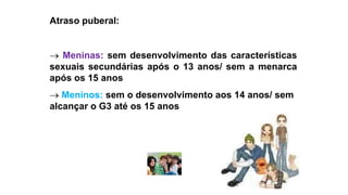 Atraso puberal:
 Meninas: sem desenvolvimento das características
sexuais secundárias após o 13 anos/ sem a menarca
após os 15 anos
 Meninos: sem o desenvolvimento aos 14 anos/ sem
alcançar o G3 até os 15 anos
 