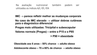 Na avaliação nutricional também podem ser
utilizados os índices A/I, P/I, P/A
IMC  parece refletir melhor as mudanças corporais
No caso de IMC elevado  utilizar dobras cutâneas
para o diagnóstico diferencial
Pregas mais utilizadas: Tricipital e subescapular
Valores normais (Pregas) – entre o P15 e o P85
> P90 = obesidade
Obesidade aos 6 anos – 50% chance  adulto obeso
Adolescente obeso – 70 a 80% de chance  adulto obeso
 