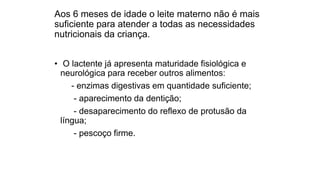 Aos 6 meses de idade o leite materno não é mais
suficiente para atender a todas as necessidades
nutricionais da criança.
• O lactente já apresenta maturidade fisiológica e
neurológica para receber outros alimentos:
- enzimas digestivas em quantidade suficiente;
- aparecimento da dentição;
- desaparecimento do reflexo de protusão da
língua;
- pescoço firme.
 