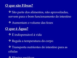 O que são Fibras?
  São parte dos alimentos, não aproveitadas,
 servem para o bom funcionamento do intestino
  Aumentam o volume das fezes

O que é Água?
  É indispensável á vida

  Regula a temperatura do corpo

  Transporta nutrientes do intestino para as
 células
 