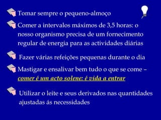 Tomar sempre o pequeno-almoço
Comer a intervalos máximos de 3,5 horas: o
nosso organismo precisa de um fornecimento
regular de energia para as actividades diárias

Fazer várias refeições pequenas durante o dia
Mastigar e ensalivar bem tudo o que se come –
comer é um acto solene: é vida a entrar

Utilizar o leite e seus derivados nas quantidades
ajustadas ás necessidades
 