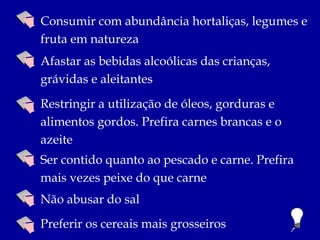 Consumir com abundância hortaliças, legumes e
fruta em natureza
Afastar as bebidas alcoólicas das crianças,
grávidas e aleitantes
Restringir a utilização de óleos, gorduras e
alimentos gordos. Prefira carnes brancas e o
azeite
Ser contido quanto ao pescado e carne. Prefira
mais vezes peixe do que carne
Não abusar do sal
Preferir os cereais mais grosseiros
 