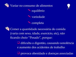 Variar no consumo de alimentos
               equilíbrio

               variedade

               completa

Comer a quantidade necessária de comida
(varia com sexo, idade, exercício, etc), não
ficando cheio “Pesado”, porque:
      dificulta a digestão, causando sonolência
     e aumento dos acidentes de trabalho
      provoca obesidade e doenças associadas
 