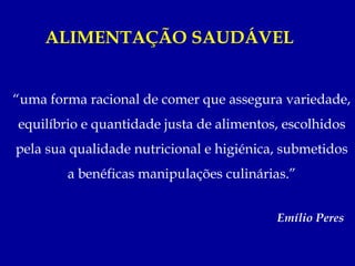 ALIMENTAÇÃO SAUDÁVEL


“uma forma racional de comer que assegura variedade,
equilíbrio e quantidade justa de alimentos, escolhidos
pela sua qualidade nutricional e higiénica, submetidos
        a benéficas manipulações culinárias.”


                                          Emílio Peres
 