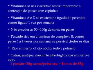 • Vitaminas só nas vísceras e ossos: importante a
confecção de peixes com espinhas

• Vitaminas A e D só existem no fígado do pescado:
comer fígado 1 vez por semana

• Não exceder as 50 –100g de carne ou peixe

• Pescado rico em vitaminas do complexo B: comer
peixe 3 a 4 vezes por semana, se possível ,todos os dias

• Rico em ferro, cálcio, sódio, iodo e potássio

• Ostras, amêijoa, mexilhão e berbigão ricos em ferro e
iodo
 1 porção=30g carne/peixe cru = 1 ovos de 55g
 