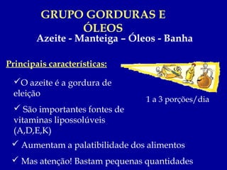 GRUPO GORDURAS E
              ÓLEOS
        Azeite - Manteiga – Óleos - Banha

Principais características:

  O azeite é a gordura de
  eleição
                                1 a 3 porções/dia
   São importantes fontes de
  vitaminas lipossolúveis
  (A,D,E,K)
  Aumentam a palatibilidade dos alimentos
  Mas atenção! Bastam pequenas quantidades
 