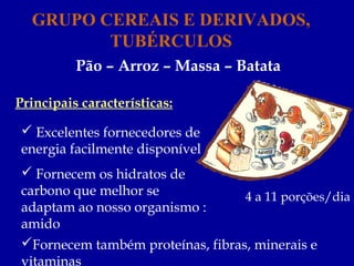 GRUPO CEREAIS E DERIVADOS,
         TUBÉRCULOS
          Pão – Arroz – Massa – Batata

Principais características:

  Excelentes fornecedores de
 energia facilmente disponível
  Fornecem os hidratos de
 carbono que melhor se             4 a 11 porções/dia
 adaptam ao nosso organismo :
 amido
 Fornecem também proteínas, fibras, minerais e
 vitaminas
 