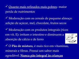  Quanto mais refinados mais pobres- maior
perda de nutrimentos

 Moderação com os cereais de pequeno almoço:
adição de açúcar, mel, chocolate, frutos secos

 Moderação com os produtos integrais (ricos
em vit. E): irritam o intestino e diminuem a
absorção de cálcio e de ferro

 O Pão de mistura, é mais rico em vitaminas,
minerais e fibras. Possui um sabor mais
agradável. Nunca pão integral às crianças
 