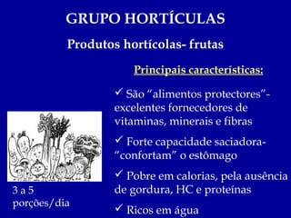 GRUPO HORTÍCULAS
          Produtos hortícolas- frutas
                     Principais características:

                   São “alimentos protectores”-
                  excelentes fornecedores de
                  vitaminas, minerais e fibras
                   Forte capacidade saciadora-
                  “confortam” o estômago
                   Pobre em calorias, pela ausência
3a5               de gordura, HC e proteínas
porções/dia
                   Ricos em água
 