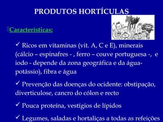 PRODUTOS HORTÍCULAS

Características:

    Ricos em vitaminas (vit. A, C e E), minerais
   (cálcio – espinafres - , ferro – couve portuguesa -, e
   iodo - depende da zona geográfica e da água-
   potássio), fibra e água
    Prevenção das doenças do ocidente: obstipação,
   diverticulose, cancro do cólon e recto
    Pouca proteína, vestígios de lípidos

    Legumes, saladas e hortaliças a todas as refeições
 