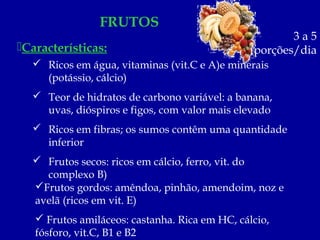 FRUTOS
                                                       3a5
Características:                               porções/dia
   Ricos em água, vitaminas (vit.C e A)e minerais
    (potássio, cálcio)
   Teor de hidratos de carbono variável: a banana,
    uvas, dióspiros e figos, com valor mais elevado
   Ricos em fibras; os sumos contêm uma quantidade
    inferior
   Frutos secos: ricos em cálcio, ferro, vit. do
    complexo B)
  Frutos gordos: amêndoa, pinhão, amendoim, noz e
  avelã (ricos em vit. E)
    Frutos amiláceos: castanha. Rica em HC, cálcio,
   fósforo, vit.C, B1 e B2
 