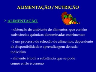ALIMENTAÇÃO / NUTRIÇÃO


 ALIMENTAÇÃO

  - obtenção do ambiente de alimentos, que contêm
  substâncias químicas denominadas nutrimentos
  - é um processo de selecção de alimentos, dependente
  da disponibilidade e aprendizagem de cada
  indivíduo
  - alimento é toda a substância que se pode
  comer e não é veneno
 