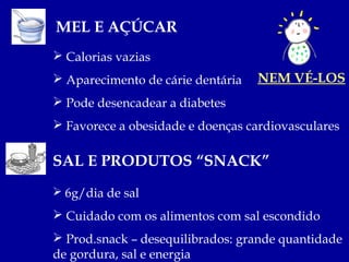 MEL E AÇÚCAR
 Calorias vazias
 Aparecimento de cárie dentária   NEM VÉ-LOS
 Pode desencadear a diabetes
 Favorece a obesidade e doenças cardiovasculares

SAL E PRODUTOS “SNACK”
 6g/dia de sal

 Cuidado com os alimentos com sal escondido
 Prod.snack – desequilibrados: grande quantidade
de gordura, sal e energia
 