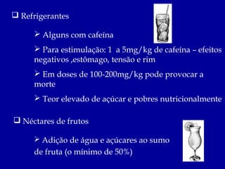  Refrigerantes

      Alguns com cafeína
      Para estimulação: 1 a 5mg/kg de cafeína – efeitos
     negativos ,estômago, tensão e rim
      Em doses de 100-200mg/kg pode provocar a
     morte
      Teor elevado de açúcar e pobres nutricionalmente

 Néctares de frutos

      Adição de água e açúcares ao sumo
     de fruta (o mínimo de 50%)
 