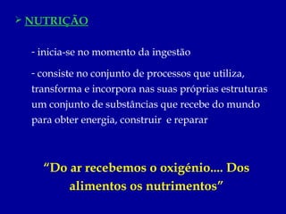  NUTRIÇÃO


  - inicia-se no momento da ingestão

  - consiste no conjunto de processos que utiliza,
  transforma e incorpora nas suas próprias estruturas
  um conjunto de substâncias que recebe do mundo
  para obter energia, construir e reparar



    “Do ar recebemos o oxigénio.... Dos
        alimentos os nutrimentos”
 
