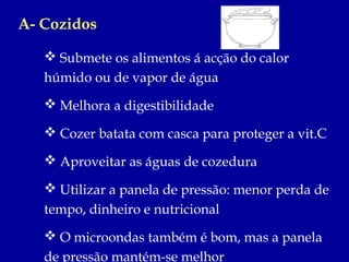 A- Cozidos

    Submete os alimentos á acção do calor
   húmido ou de vapor de água
    Melhora a digestibilidade

    Cozer batata com casca para proteger a vit.C

    Aproveitar as águas de cozedura

    Utilizar a panela de pressão: menor perda de
   tempo, dinheiro e nutricional
    O microondas também é bom, mas a panela
   de pressão mantém-se melhor
 