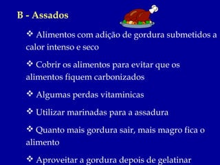 B - Assados
  Alimentos com adição de gordura submetidos a
 calor intenso e seco
  Cobrir os alimentos para evitar que os
 alimentos fiquem carbonizados
  Algumas perdas vitaminicas

  Utilizar marinadas para a assadura

  Quanto mais gordura sair, mais magro fica o
 alimento
  Aproveitar a gordura depois de gelatinar
 