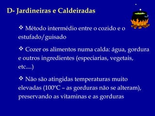 D- Jardineiras e Caldeiradas

    Método intermédio entre o cozido e o
   estufado/guisado
    Cozer os alimentos numa calda: água, gordura
   e outros ingredientes (especiarias, vegetais,
   etc....)
    Não são atingidas temperaturas muito
   elevadas (100ºC – as gorduras não se alteram),
   preservando as vitaminas e as gorduras
 