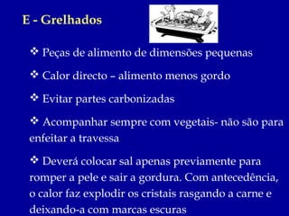 E - Grelhados

  Peças de alimento de dimensões pequenas

  Calor directo – alimento menos gordo

  Evitar partes carbonizadas

  Acompanhar sempre com vegetais- não são para
 enfeitar a travessa
  Deverá colocar sal apenas previamente para
 romper a pele e sair a gordura. Com antecedência,
 o calor faz explodir os cristais rasgando a carne e
 deixando-a com marcas escuras
 