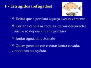 F - Estrugidos (refugados)

    Evitar que a gordura aqueça excessivamente

    Cortar a cebola às rodelas, deixar desprender
   o suco e só depois juntar a gordura
    Juntar água, alho ,tomate

    Quem gosta da cor escura: juntar cevada,
   vinho tinto ou açafrão
 