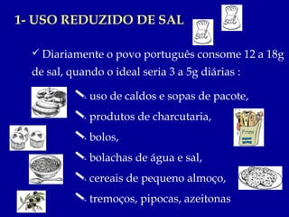1- USO REDUZIDO DE SAL

   Diariamente o povo português consome 12 a 18g
  de sal, quando o ideal seria 3 a 5g diárias :

            uso de caldos e sopas de pacote,
            produtos de charcutaria,
            bolos,
            bolachas de água e sal,
            cereais de pequeno almoço,
            tremoços, pipocas, azeitonas
 