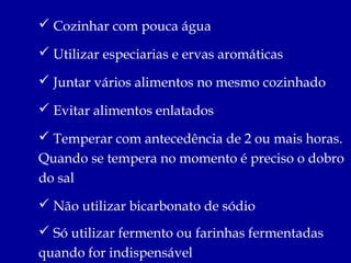  Cozinhar com pouca água

 Utilizar especiarias e ervas aromáticas

 Juntar vários alimentos no mesmo cozinhado

 Evitar alimentos enlatados

 Temperar com antecedência de 2 ou mais horas.
Quando se tempera no momento é preciso o dobro
do sal
 Não utilizar bicarbonato de sódio
 Só utilizar fermento ou farinhas fermentadas
quando for indispensável
 