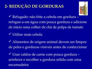 2- REDUÇÃO DE GORDURAS

  Refugado: não frite a cebola em gordura –
 refogue-a em água com pouca gordura e adicione
 de início uma colher de chá de polpa de tomate
  Utilize mais cebola

  Alimentos de origem animal devem ser limpos
 de peles e gorduras visíveis antes de confeccionar
  Usar caldos de carne com pouca gordura –
 arrefecer e recolher a gordura sólida com uma
 escumadeira
 