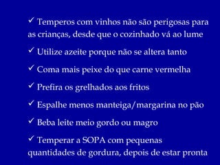  Temperos com vinhos não são perigosas para
as crianças, desde que o cozinhado vá ao lume
 Utilize azeite porque não se altera tanto

 Coma mais peixe do que carne vermelha

 Prefira os grelhados aos fritos

 Espalhe menos manteiga/margarina no pão

 Beba leite meio gordo ou magro

 Temperar a SOPA com pequenas
quantidades de gordura, depois de estar pronta
 