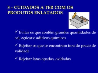3 – CUIDADOS A TER COM OS
PRODUTOS ENLATADOS



   Evitar os que contêm grandes quantidades de
  sal, açúcar e aditivos químicos
   Rejeitar os que se encontram fora do prazo de
  validade
   Rejeitar latas opadas, oxidadas
 