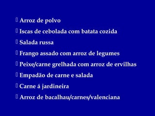  Arroz de polvo
 Iscas de cebolada com batata cozida
 Salada russa
 Frango assado com arroz de legumes
 Peixe/carne grelhada com arroz de ervilhas
 Empadão de carne e salada
 Carne á jardineira
 Arroz de bacalhau/carnes/valenciana
 