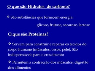 O que são Hidratos de carbono?

 São substâncias que fornecem energia:

                 glicose, frutose, sacarose, lactose

O que são Proteínas?

 Servem para construir e reparar os tecidos do
corpo humano (músculos, ossos, pele). São
indispensáveis para o crescimento
 Permitem a contracção dos músculos, digestão
dos alimentos
 