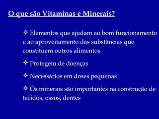 O que são Vitaminas e Minerais?

     Elementos que ajudam ao bom funcionamento
    e ao aproveitamento das substâncias que
    constituem outros alimentos
     Protegem de doenças

     Necessários em doses pequenas

     Os minerais são importantes na construção de
    tecidos, ossos, dentes
 