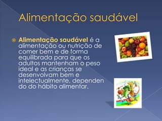 Alimentação saudávelAlimentação saudável é a alimentação ou nutrição de comer bem e de forma equilibrada para que os adultos mantenham o peso ideal e as crianças se desenvolvam bem e intelectualmente, dependendo do hábito alimentar.