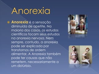 Anorexia Anorexia é a sensação diminuída de apetite. Na maioria dos casos, os estudos científicos focam seus estudos na anorexia nervosa. Nem sempre, contudo, a anorexia pode ser explicada por transtornos de ordem alimentar. A Anorexia também pode ter causas que não remetem, necessariamente a um distúrbio.
