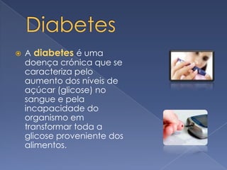 Diabetes Adiabetesé uma doença crónica que se caracteriza pelo aumento dos níveis de açúcar (glicose) no sangue e pela incapacidade do organismo em transformar toda a glicose proveniente dos alimentos. 
