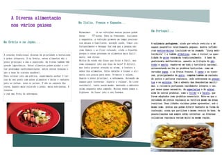 A Diversa alimentação
                                                           Na Itália, França e Espanha...
      nos vários países
                                                           Normalmen-    te as refeições nestes países podem
                                                                                                                Em Portugal...
                                                           durar         horas. Para os franceses, italianos
                                                           e espanhóis, a refeição promove um tempo precioso
Na Grécia e na Japão...                                    com amigos e familiares, gerando saúde. Comer con-   A culinária portuguesa, ainda que esteja restrita a um
                                                           fortavelmente e devagar faz com que a pessoa não     espaço geográfico relativamente pequeno, mostra influên-
                                                           coma demais e ao ficar relaxado, ajuda a digestão    cias mediterrânicas (incluindo-se na chamada “dieta medi-
                                                           porque o corpo processa os alimentos mais facil-     terrânica”) e também atlânticas, como é visível na quan-
A cozinha tradicional chinesa dá prioridade a hortaliças
                                                           mente, sem stress.                                   tidade de peixe consumida tradicionalmente. A base da
e grãos integrais. E na Grécia, estes alimentos são o
                                                           Muitos de vocês vão dizer que falar é fácil, mas     gastronomia mediterrânica, assente na trilogia do pão,
prato principal e não a guarnição. As frutas também têm
                                                           como conseguir isto nos dias de hoje? É difícil,     vinho e azeite, repete-se em todo o território nacional,
grande importância. Estes alimentos podem ajudar a evi-
                                                           mas tente prestar atenção ao aroma, à textura e      acrescentando-se-lhe os produtos hortícolas, como em
tar problemas cardiovasculares, entre outras doenças e
                                                           sabor dos alimentos. Outro detalhe é trazer o ali-   variadas sopas, e os frutos frescos. A carne e as vísce-
são a base da cozinha saudável.
                                                           mento aos poucos para mesa. Primeiro a salada,       ras, principalmente de porco, compõem também um conjunto
Para colocar isto em prática, experimente encher 2 ter-
                                                           depois o prato principal, a sobremesa, deixando um   de pratos e petiscos regionais, onde sobressaem os presun-
ços do seu prato com estes alimentos e deixe o restante
                                                           espaço para conversar, digerir e relaxar. Se tiver   tos e os enchidos. Com o advento das descobertas maríti-
para as carnes, aves ou peixes. E não se esqueça das
                                                           sozinha(o), tente assim mesmo, mantendo o ambiente   mas, a culinária portuguesa rapidamente integrou o uso,
cores. Quanto mais colorido o prato, mais nutrientes. E
                                                           calmo enquanto está comendo. Muitas vezes temos a    por vezes quase excessivo, de especiarias e do açúcar,
termina.
                                                           hipótese de fazer isto e não fazemos.                além de outros produtos, como o feijão e a batata, que
e com uma fruta de sobremesa.
                                                                                                                foram adoptados como produtos essenciais. Note-se que a
                                                                                                                variedade de pratos regionais se verifica mesmo em áreas
                                                                                                                restritas. Duas cidades vizinhas podem apresentar, sob o
                                                                                                                mesmo nome, pratos que podem diferir bastante na forma de
                                                                                                                confecção, ainda que partilhem a mesma receita de base. As
                                                                                                                generalizações nem sempre estão correctas: as diversas
                                                                                                                culinárias regionais variam muito na mesma região.
 