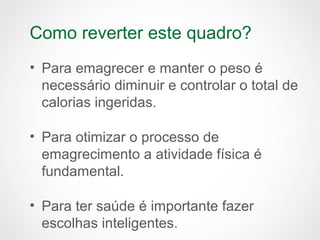 Como reverter este quadro?
• Para emagrecer e manter o peso é
necessário diminuir e controlar o total de
calorias ingeridas.
• Para otimizar o processo de
emagrecimento a atividade física é
fundamental.
• Para ter saúde é importante fazer
escolhas inteligentes.
 