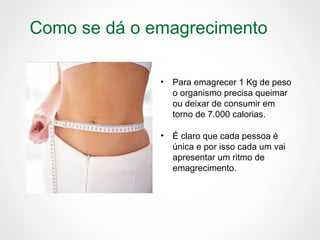Como se dá o emagrecimento
• Para emagrecer 1 Kg de peso
o organismo precisa queimar
ou deixar de consumir em
torno de 7.000 calorias.
• É claro que cada pessoa é
única e por isso cada um vai
apresentar um ritmo de
emagrecimento.
 