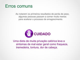 Erros comuns
Ao notarem os primeiros resultados de perda de peso,
algumas pessoas passam a comer muito menos
para acelerar o processo de emagrecimento.
CUIDADO
Uma dieta de muita privação calórica leva a
sintomas de mal estar geral como fraqueza,
tremedeira, tontura, dor de cabeça.
 