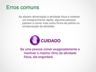 Erros comuns
Ao aliarem alimentação e atividade física e notarem
um emagrecimento rápido, algumas pessoas
passam a comer mais como forma de prêmio ou
compensação da atividade.
CUIDADO
Se uma pessoa comer exageradamente e
mantiver o mesmo ritmo de atividade
física, ela engordará.
 