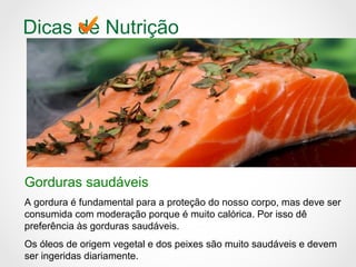 Dicas de Nutrição
Gorduras saudáveis
A gordura é fundamental para a proteção do nosso corpo, mas deve ser
consumida com moderação porque é muito calórica. Por isso dê
preferência às gorduras saudáveis.
Os óleos de origem vegetal e dos peixes são muito saudáveis e devem
ser ingeridas diariamente.
 