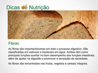 Dicas de Nutrição
Fibras
As fibras são importantíssimas em todo o processo digestivo. São
classificadas em solúveis e insolúveis em água. Ambas têm como
principais funções auxiliar no bom desempenho das funções intestinais,
além de ajudar na digestão e promover a sensação de saciedade.
As fibras são encontradas nas frutas, vegetais e cereais integrais.
 