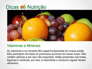 Dicas de Nutrição
Vitaminas e Minerais
As vitaminas e os minerais têm papel fundamental em nossa saúde.
Eles participam de todos os processos químicos do nosso corpo. Não
contêm calorias e por isso não engordam. Estão presentes nas frutas,
legumes e verduras, por isso, é importante o consumo regular destes
alimentos.
 
