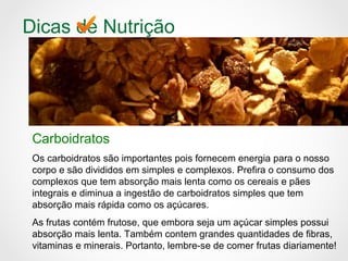 Dicas de Nutrição
Carboidratos
Os carboidratos são importantes pois fornecem energia para o nosso
corpo e são divididos em simples e complexos. Prefira o consumo dos
complexos que tem absorção mais lenta como os cereais e pães
integrais e diminua a ingestão de carboidratos simples que tem
absorção mais rápida como os açúcares.
As frutas contém frutose, que embora seja um açúcar simples possui
absorção mais lenta. Também contem grandes quantidades de fibras,
vitaminas e minerais. Portanto, lembre-se de comer frutas diariamente!
 