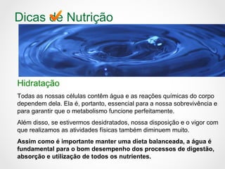 Dicas de Nutrição
Hidratação
Todas as nossas células contêm água e as reações químicas do corpo
dependem dela. Ela é, portanto, essencial para a nossa sobrevivência e
para garantir que o metabolismo funcione perfeitamente.
Além disso, se estivermos desidratados, nossa disposição e o vigor com
que realizamos as atividades físicas também diminuem muito.
Assim como é importante manter uma dieta balanceada, a água é
fundamental para o bom desempenho dos processos de digestão,
absorção e utilização de todos os nutrientes.
 
