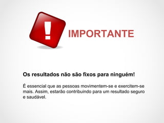 IMPORTANTE
Os resultados não são fixos para ninguém!
É essencial que as pessoas movimentem-se e exercitem-se
mais. Assim, estarão contribuindo para um resultado seguro
e saudável.
 