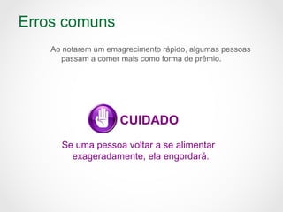 Erros comuns
Ao notarem um emagrecimento rápido, algumas pessoas
passam a comer mais como forma de prêmio.
CUIDADO
Se uma pessoa voltar a se alimentar
exageradamente, ela engordará.
 
