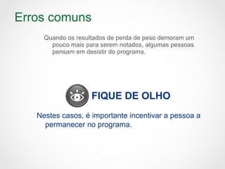 Erros comuns
Quando os resultados de perda de peso demoram um
pouco mais para serem notados, algumas pessoas
pensam em desistir do programa.
FIQUE DE OLHO
Nestes casos, é importante incentivar a pessoa a
permanecer no programa.
 