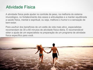 Atividade Física
A atividade física pode ajudar no controle de peso, na melhoria do sistema
imunológico, no fortalecimento dos ossos e articulações e a manter equilibrada
a saúde física, mental e espiritual, ou seja, melhora o humor e a sensação de
bem-estar.
Para usufruir dos benefícios de um estilo de vida mais ativo, especialistas
recomendam de 30 a 60 minutos de atividade física diária. É recomendável
obter a ajuda de um especialista na preparação de um programa de atividade
física específico para você.
 