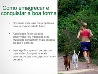 • Devemos aliar uma dieta de baixa
caloria com atividade física.
• A atividade física ajuda a
desenvolver os músculos e os
músculos consomem mais energia
do que a gordura.
• Isso significa que um corpo com
mais músculos queima mais
calorias do que um corpo com mais
gordura.
Como emagrecer e
conquistar a boa forma
 
